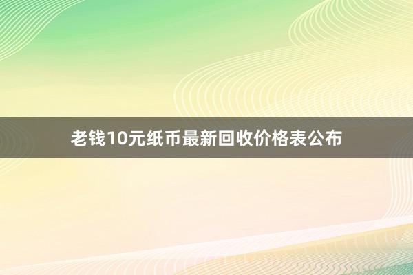 老钱10元纸币最新回收价格表公布